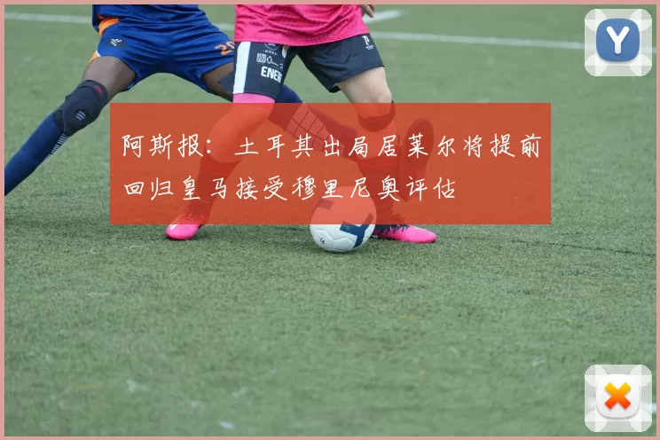阿斯报：土耳其出局居莱尔将提前回归皇马接受穆里尼奥评估