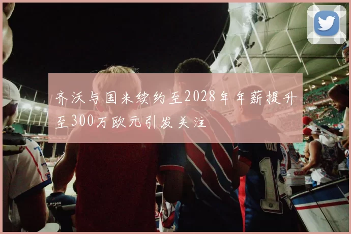 齐沃与国米续约至2028年年薪提升至300万欧元引发关注