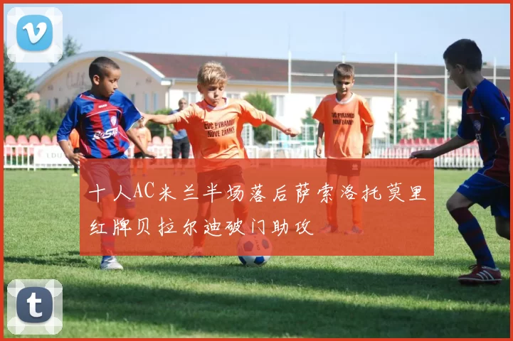 十人AC米兰半场落后萨索洛托莫里红牌贝拉尔迪破门助攻