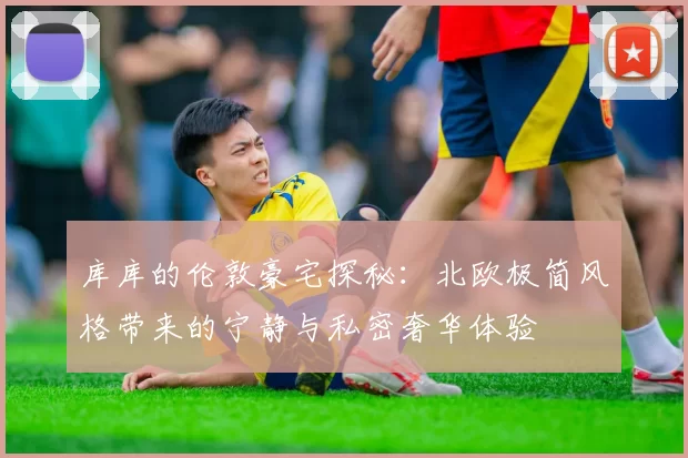 库库的伦敦豪宅探秘：北欧极简风格带来的宁静与私密奢华体验
