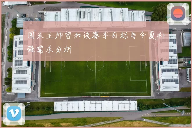 国米主帅曾加谈赛季目标与今夏补强需求分析