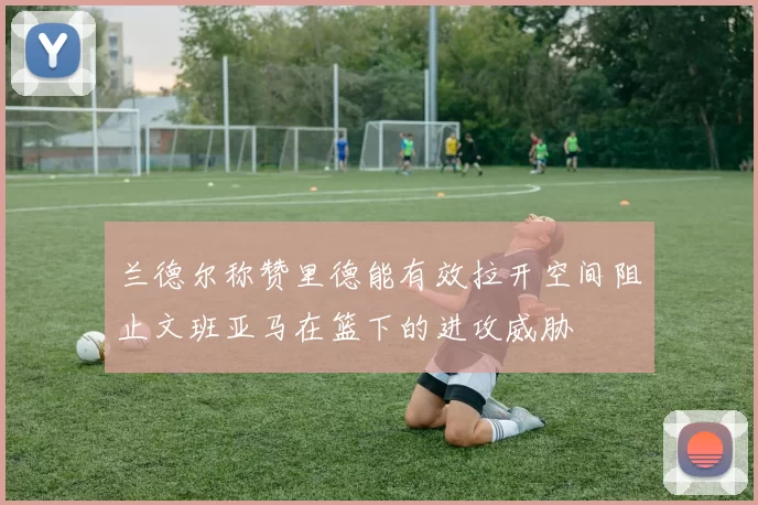 兰德尔称赞里德能有效拉开空间阻止文班亚马在篮下的进攻威胁