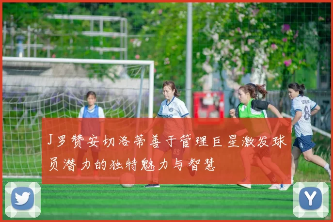 J罗赞安切洛蒂善于管理巨星激发球员潜力的独特魅力与智慧