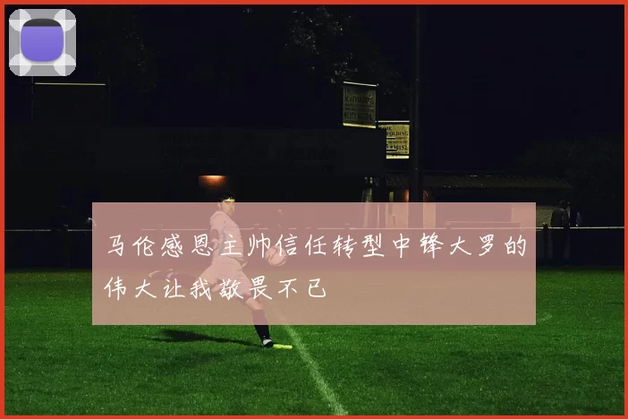 马伦感恩主帅信任转型中锋大罗的伟大让我敬畏不已