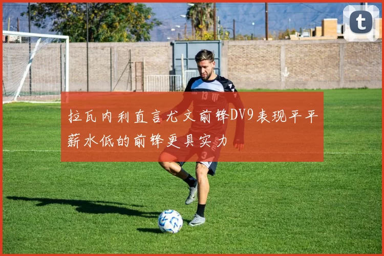 拉瓦内利直言尤文前锋DV9表现平平薪水低的前锋更具实力