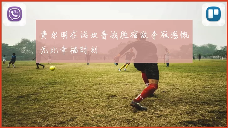 费尔明在诺坎普战胜宿敌夺冠感慨无比幸福时刻